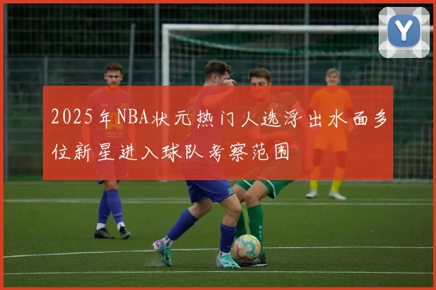 2025年NBA状元热门人选浮出水面多位新星进入球队考察范围