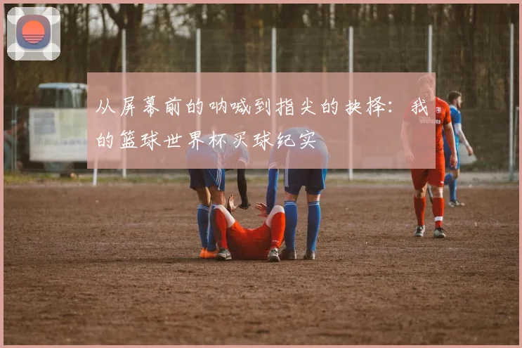 从屏幕前的呐喊到指尖的抉择：我的篮球世界杯买球纪实
