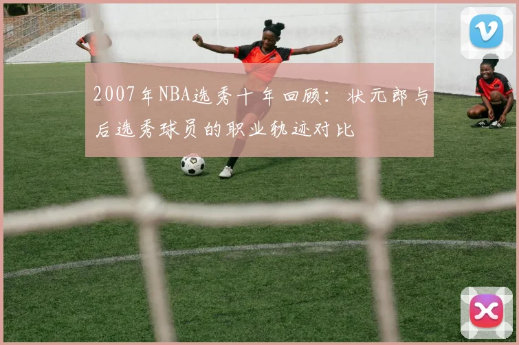 2007年NBA选秀十年回顾：状元郎与后选秀球员的职业轨迹对比