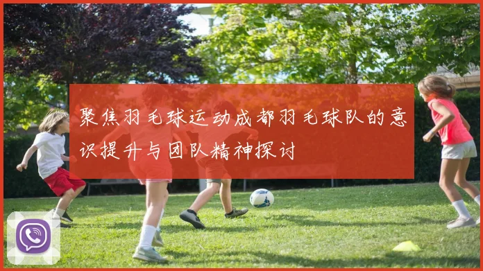 聚焦羽毛球运动成都羽毛球队的意识提升与团队精神探讨