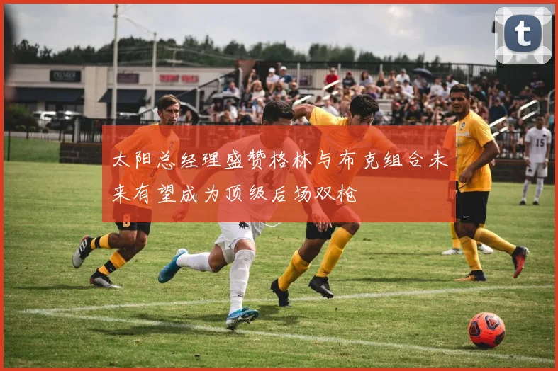 太阳总经理盛赞格林与布克组合未来有望成为顶级后场双枪