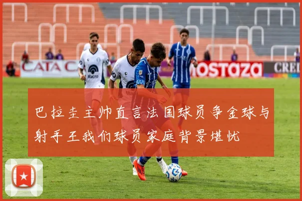 巴拉圭主帅直言法国球员争金球与射手王我们球员家庭背景堪忧