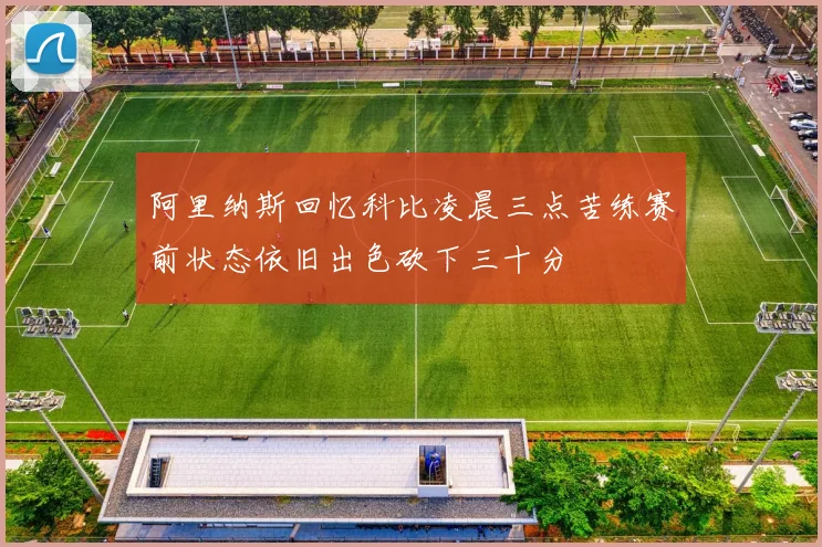 阿里纳斯回忆科比凌晨三点苦练赛前状态依旧出色砍下三十分
